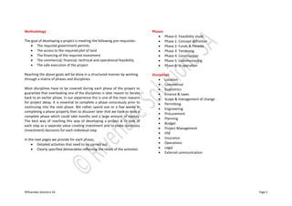 ©Riverlake Solutions SA Page 2
Methodology
The goal of developing a project is meeting the following pre-requisites:
 The required government permits
 The access to the required plot of land
 The financing of the required investment
 The commercial, financial, technical and operational feasibility
 The safe execution of the project
Reaching the above goals will be done in a structured manner by working
through a matrix of phases and disciplines.
Most disciplines have to be covered during each phase of the project to
guarantee that overlooking one of the disciplines is later reason to iterate
back to an earlier phase. In our experience this is one of the main reasons
for project delay. It is essential to complete a phase consciously prior to
continuing into the next phase. We rather spend one or a few weeks in
completing a phase properly then to discover later that we have to redo a
complete phase which could take months and a large amount of money.
The best way of reaching this way of developing a project is to look at
each step as a separate value creating investment and to make conscious
(investment) decisions for each individual step.
In the next pages we provide for each phase:
 Detailed activities that need to be carried out
 Clearly specified deliverables reflecting the result of the activities
Phases
 Phase 0: Feasibility study
 Phase 1: Concept definition
 Phase 2: Funds & Permits
 Phase 3: Tendering
 Phase 4: Construction
 Phase 5: Commissioning
 Phase 6: In operation
Disciplines
 Location
 Commercial
 Economics
 Finance & taxes
 Scope & management of change
 Permitting
 Engineering
 Procurement
 Planning
 Budget
 Project Management
 HSE
 Insurance
 Operations
 Legal
 External communication
 
