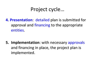 Project cycle…
4. Presentation: detailed plan is submitted for
approval and financing to the appropriate
entities.
5. Implementation: with necessary approvals
and financing in place, the project plan is
implemented.
 