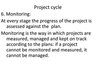 Project cycle
6. Monitoring:
At every stage the progress of the project is
assessed against the plan.
Monitoring is the way in which projects are
measured, managed and kept on track
according to the plans: if a project
cannot be monitored and measured, it
cannot be managed.
 