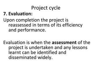 Project cycle
7. Evaluation:
Upon completion the project is
reassessed in terms of its efficiency
and performance.
Evaluation is when the assessment of the
project is undertaken and any lessons
learnt can be identified and
disseminated widely.
 