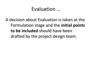 Evaluation …
A decision about Evaluation is taken at the
Formulation stage and the initial points
to be included should have been
drafted by the project design team.
 