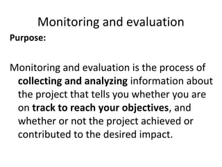 Monitoring and evaluation
Purpose:
Monitoring and evaluation is the process of
collecting and analyzing information about
the project that tells you whether you are
on track to reach your objectives, and
whether or not the project achieved or
contributed to the desired impact.
 
