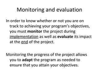 Monitoring and evaluation
In order to know whether or not you are on
track to achieving your program’s objectives,
you must monitor the project during
implementation as well as evaluate its impact
at the end of the project.
Monitoring the progress of the project allows
you to adapt the program as needed to
ensure that you attain your objectives.
 