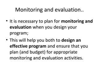 Monitoring and evaluation..
• It is necessary to plan for monitoring and
evaluation when you design your
program;
• This will help you both to design an
effective program and ensure that you
plan (and budget) for appropriate
monitoring and evaluation activities.
 