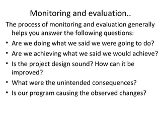 Monitoring and evaluation..
The process of monitoring and evaluation generally
helps you answer the following questions:
• Are we doing what we said we were going to do?
• Are we achieving what we said we would achieve?
• Is the project design sound? How can it be
improved?
• What were the unintended consequences?
• Is our program causing the observed changes?
 