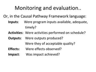 Monitoring and evaluation..
Or, in the Causal Pathway Framework language:
Inputs: Were program inputs available, adequate,
timely?
Activities: Were activities performed on schedule?
Outputs: Were outputs produced?
Were they of acceptable quality?
Effects: Were effects observed?
Impact: Was impact achieved?
 