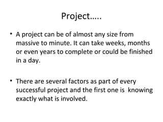 Project…..
• A project can be of almost any size from
massive to minute. It can take weeks, months
or even years to complete or could be finished
in a day.
• There are several factors as part of every
successful project and the first one is knowing
exactly what is involved.
 