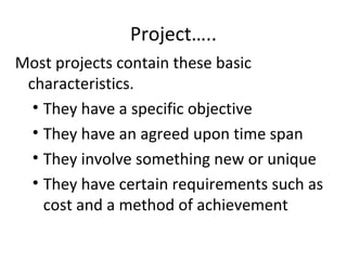 Project…..
Most projects contain these basic
characteristics.
• They have a specific objective
• They have an agreed upon time span
• They involve something new or unique
• They have certain requirements such as
cost and a method of achievement
 