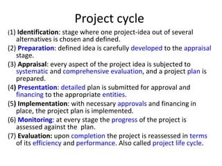 Project cycle
(1) Identification: stage where one project-idea out of several
alternatives is chosen and defined.
(2) Preparation: defined idea is carefully developed to the appraisal
stage.
(3) Appraisal: every aspect of the project idea is subjected to
systematic and comprehensive evaluation, and a project plan is
prepared.
(4) Presentation: detailed plan is submitted for approval and
financing to the appropriate entities.
(5) Implementation: with necessary approvals and financing in
place, the project plan is implemented.
(6) Monitoring: at every stage the progress of the project is
assessed against the plan.
(7) Evaluation: upon completion the project is reassessed in terms
of its efficiency and performance. Also called project life cycle.
 