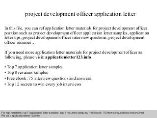 project development officer application letter 
In this file, you can ref application letter materials for project development officer 
position such as project development officer application letter samples, application 
letter tips, project development officer interview questions, project development 
officer resumes… 
If you need more application letter materials for project development officer as 
following, please visit: applicationletter123.info 
• Top 7 application letter samples 
• Top 8 resumes samples 
• Free ebook: 75 interview questions and answers 
• Top 12 secrets to win every job interviews 
For top materials: top 7 application letter samples, top 8 resumes samples, free ebook: 75 interview questions and answers 
Pls visit: applicationletter123.info 
Interview questions and answers – free download/ pdf and ppt file 
 