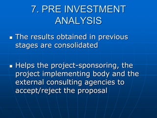 7. PRE INVESTMENT
ANALYSIS




The results obtained in previous
stages are consolidated
Helps the project-sponsoring, the
project implementing body and the
external consulting agencies to
accept/reject the proposal

 