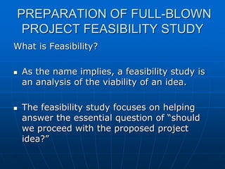 PREPARATION OF FULL-BLOWN
PROJECT FEASIBILITY STUDY
What is Feasibility?




As the name implies, a feasibility study is
an analysis of the viability of an idea.
The feasibility study focuses on helping
answer the essential question of “should
we proceed with the proposed project
idea?”

 