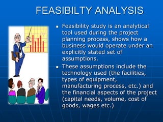 FEASIBILTY ANALYSIS




Feasibility study is an analytical
tool used during the project
planning process, shows how a
business would operate under an
explicitly stated set of
assumptions.
These assumptions include the
technology used (the facilities,
types of equipment,
manufacturing process, etc.) and
the financial aspects of the project
(capital needs, volume, cost of
goods, wages etc.)

 