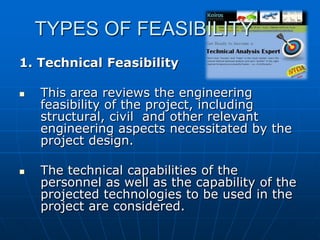 TYPES OF FEASIBILITY
1. Technical Feasibility




This area reviews the engineering
feasibility of the project, including
structural, civil and other relevant
engineering aspects necessitated by the
project design.
The technical capabilities of the
personnel as well as the capability of the
projected technologies to be used in the
project are considered.

 