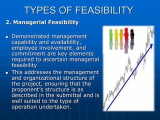 TYPES OF FEASIBILITY
2. Managerial Feasibility




Demonstrated management
capability and availability,
employee involvement, and
commitment are key elements
required to ascertain managerial
feasibility
This addresses the management
and organizational structure of
the project, ensuring that the
proponent’s structure is as
described in the submittal and is
well suited to the type of
operation undertaken.

 