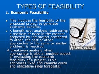 TYPES OF FEASIBILITY
3. Economic Feasibility

This involves the feasibility of the
proposed project to generate
economic benefits.
 A benefit-cost analysis (addressing
a problem or need in the manner
proposed by the project compared
to other, the cost of other
approaches to the same or similar
problem) is required.
A breakeven analysis when
appropriate is also a required aspect
of evaluating the economic
feasibility of a project. (This
addresses fixed and variable costs
and utilization/sales forecasts).


 