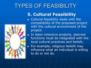 TYPES OF FEASIBILITY
5. Cultural Feasibility






Cultural feasibility deals with the
compatibility of the proposed project
with the cultural environment of the
project.
In labor-intensive projects, planned
functions must be integrated with the
local cultural practices and beliefs.
For example, religious beliefs may
influence what an individual is willing
to do or not do.

 