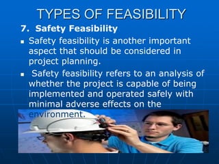 TYPES OF FEASIBILITY
7. Safety Feasibility
 Safety feasibility is another important
aspect that should be considered in
project planning.
 Safety feasibility refers to an analysis of
whether the project is capable of being
implemented and operated safely with
minimal adverse effects on the
environment.

 