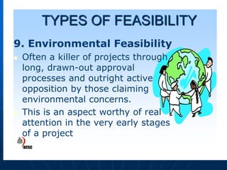 TYPES OF FEASIBILITY
9. Environmental Feasibility




Often a killer of projects through
long, drawn-out approval
processes and outright active
opposition by those claiming
environmental concerns.
This is an aspect worthy of real
attention in the very early stages
of a project

 