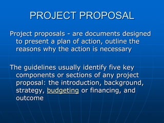 PROJECT PROPOSAL
Project proposals - are documents designed
to present a plan of action, outline the
reasons why the action is necessary

The guidelines usually identify five key
components or sections of any project
proposal: the introduction, background,
strategy, budgeting or financing, and
outcome

 