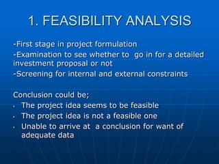 1. FEASIBILITY ANALYSIS
-First stage in project formulation
-Examination to see whether to go in for a detailed
investment proposal or not
-Screening for internal and external constraints
Conclusion could be;
•
The project idea seems to be feasible
•
The project idea is not a feasible one
•
Unable to arrive at a conclusion for want of
adequate data

 