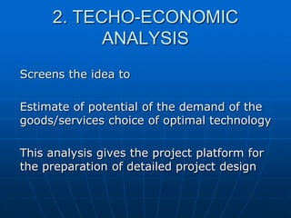 2. TECHO-ECONOMIC
ANALYSIS
Screens the idea to
Estimate of potential of the demand of the
goods/services choice of optimal technology
This analysis gives the project platform for
the preparation of detailed project design

 