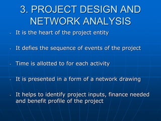 3. PROJECT DESIGN AND
NETWORK ANALYSIS
-

It is the heart of the project entity

-

It defies the sequence of events of the project

-

Time is allotted to for each activity

-

It is presented in a form of a network drawing

-

It helps to identify project inputs, finance needed
and benefit profile of the project

 