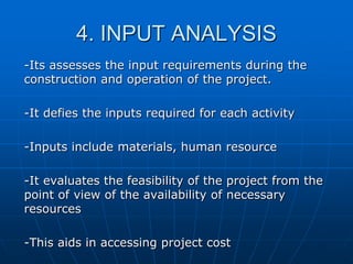 4. INPUT ANALYSIS
-Its assesses the input requirements during the
construction and operation of the project.
-It defies the inputs required for each activity

-Inputs include materials, human resource
-It evaluates the feasibility of the project from the
point of view of the availability of necessary
resources
-This aids in accessing project cost

 