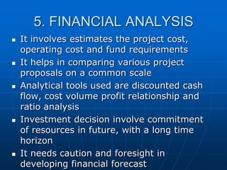 5. FINANCIAL ANALYSIS










It involves estimates the project cost,
operating cost and fund requirements
It helps in comparing various project
proposals on a common scale
Analytical tools used are discounted cash
flow, cost volume profit relationship and
ratio analysis
Investment decision involve commitment
of resources in future, with a long time
horizon
It needs caution and foresight in
developing financial forecast

 