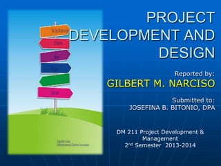 PROJECT
DEVELOPMENT AND
DESIGN
Reported by:

GILBERT M. NARCISO
Submitted to:
JOSEFINA B. BITONIO, DPA

DM 211 Project Development &
Management
2nd Semester 2013-2014

 