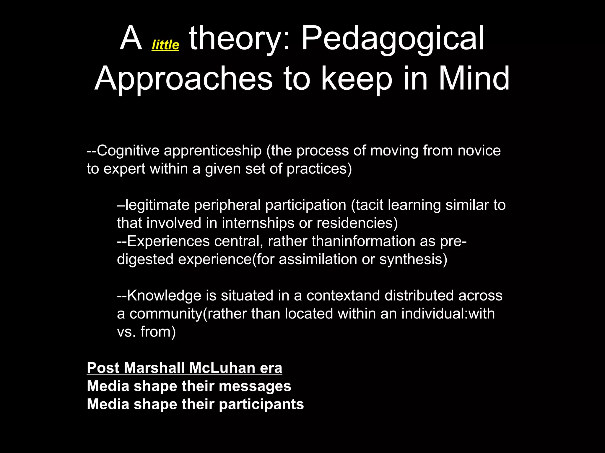 A little theory: Pedagogical Approaches to keep in Mind --Cognitive apprenticeship (the process of moving from novice to expert within a given set of practices) – legitimate peripheral participation (tacit learning similar to that involved in internships or residencies) --Experiences central, rather thaninformation as pre-digested experience(for assimilation or synthesis) --Knowledge is situated in a contextand distributed across a community(rather than located within an individual:with vs. from) Post Marshall McLuhan era Media shape their messages Media shape their participants