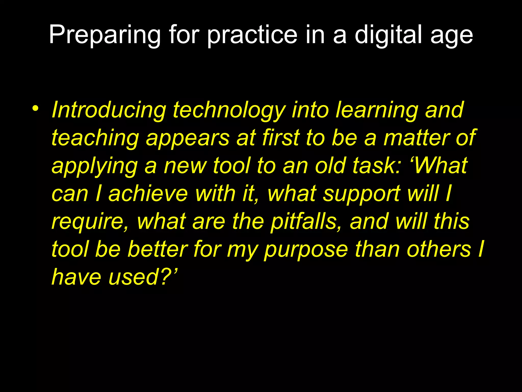 Preparing for practice in a digital age Introducing technology into learning and teaching appears at first to be a matter of applying a new tool to an old task: ‘What can I achieve with it, what support will I require, what are the pitfalls, and will this tool be better for my purpose than others I have used?’