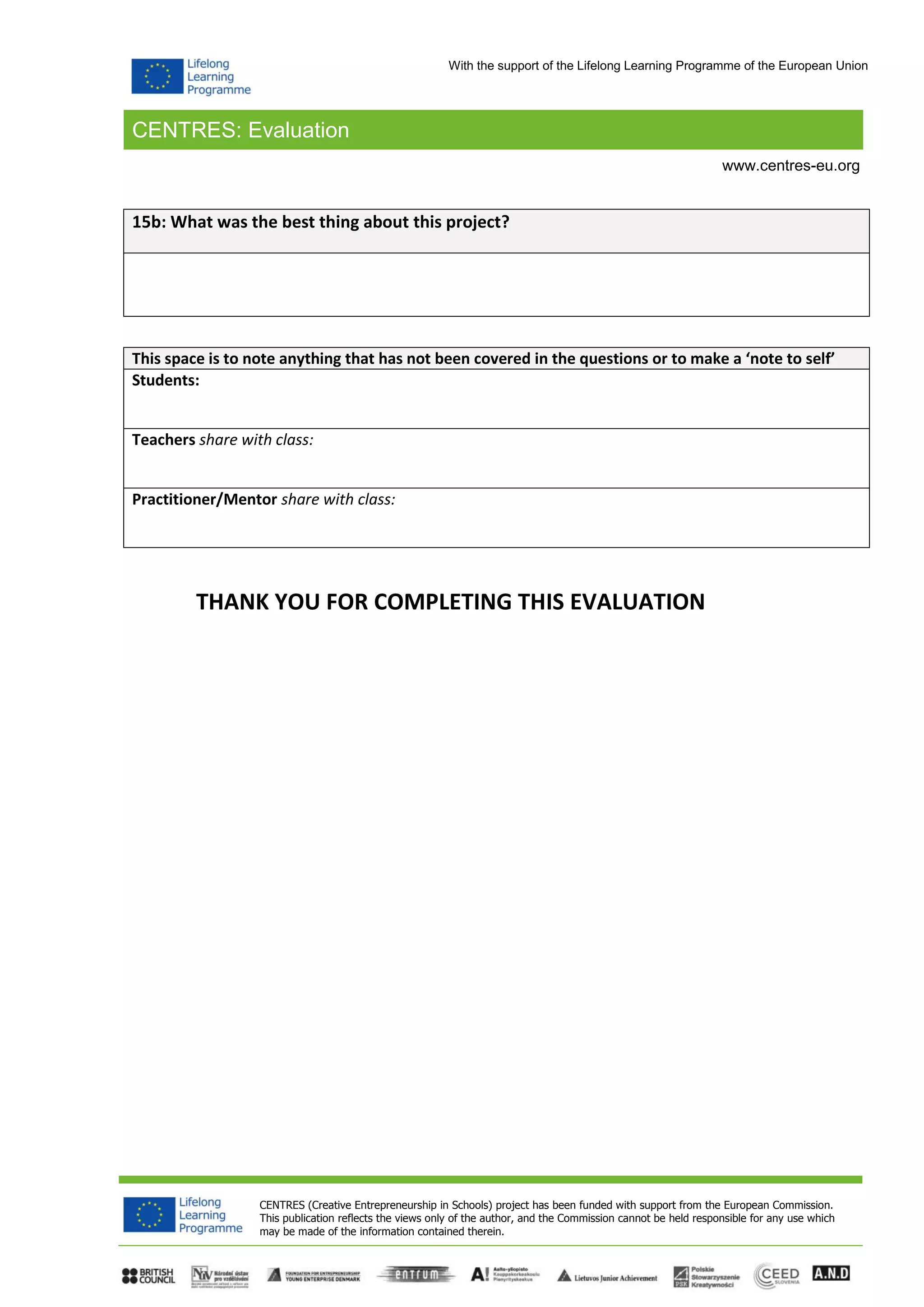 CENTRES: Evaluation
CENTRES (Creative Entrepreneurship in Schools) project has been funded with support from the European Commission.
This publication reflects the views only of the author, and the Commission cannot be held responsible for any use which
may be made of the information contained therein.
www.centres-eu.org
With the support of the Lifelong Learning Programme of the European Union
15b: What was the best thing about this project?
This space is to note anything that has not been covered in the questions or to make a ‘note to self’
Students:
Teachers share with class:
Practitioner/Mentor share with class:
THANK YOU FOR COMPLETING THIS EVALUATION
 