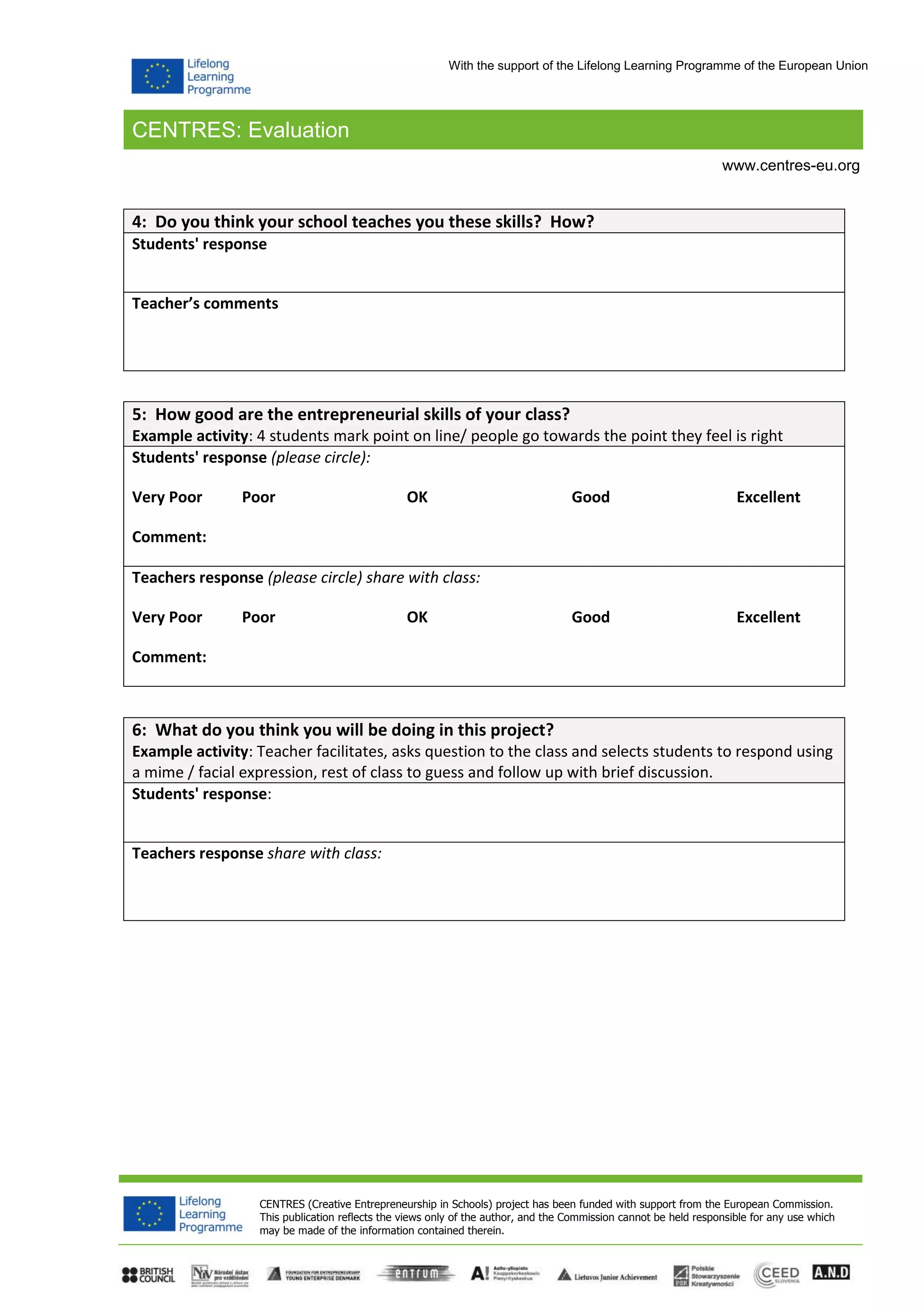 CENTRES: Evaluation
CENTRES (Creative Entrepreneurship in Schools) project has been funded with support from the European Commission.
This publication reflects the views only of the author, and the Commission cannot be held responsible for any use which
may be made of the information contained therein.
www.centres-eu.org
With the support of the Lifelong Learning Programme of the European Union
4: Do you think your school teaches you these skills? How?
Students' response
Teacher’s comments
5: How good are the entrepreneurial skills of your class?
Example activity: 4 students mark point on line/ people go towards the point they feel is right
Students' response (please circle):
Very Poor Poor OK Good Excellent
Comment:
Teachers response (please circle) share with class:
Very Poor Poor OK Good Excellent
Comment:
6: What do you think you will be doing in this project?
Example activity: Teacher facilitates, asks question to the class and selects students to respond using
a mime / facial expression, rest of class to guess and follow up with brief discussion.
Students' response:
Teachers response share with class:
 
