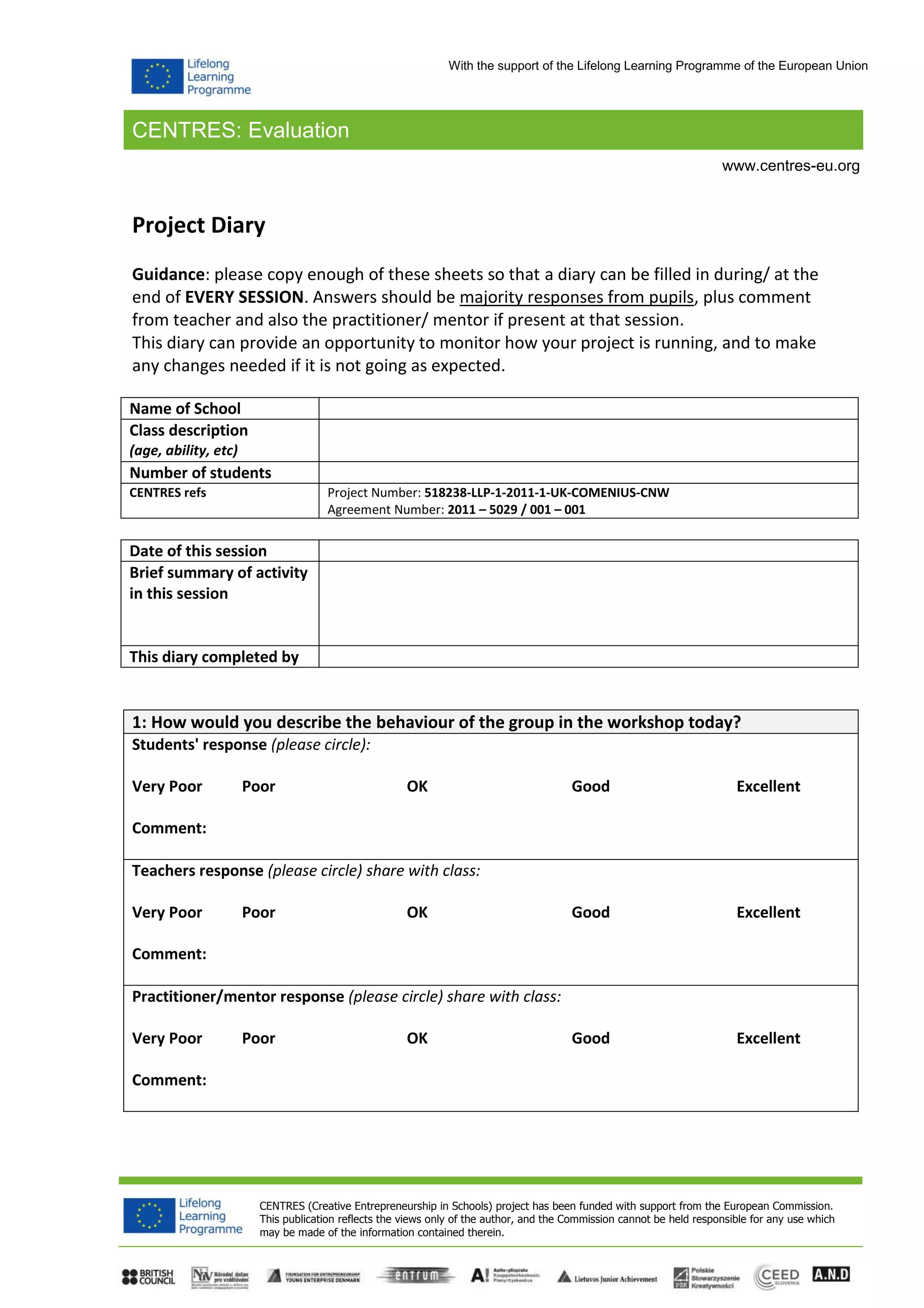 CENTRES: Evaluation
CENTRES (Creative Entrepreneurship in Schools) project has been funded with support from the European Commission.
This publication reflects the views only of the author, and the Commission cannot be held responsible for any use which
may be made of the information contained therein.
www.centres-eu.org
With the support of the Lifelong Learning Programme of the European Union
Project Diary
Guidance: please copy enough of these sheets so that a diary can be filled in during/ at the
end of EVERY SESSION. Answers should be majority responses from pupils, plus comment
from teacher and also the practitioner/ mentor if present at that session.
This diary can provide an opportunity to monitor how your project is running, and to make
any changes needed if it is not going as expected.
Name of School
Class description
(age, ability, etc)
Number of students
CENTRES refs Project Number: 518238-LLP-1-2011-1-UK-COMENIUS-CNW
Agreement Number: 2011 – 5029 / 001 – 001
Date of this session
Brief summary of activity
in this session
This diary completed by
1: How would you describe the behaviour of the group in the workshop today?
Students' response (please circle):
Very Poor Poor OK Good Excellent
Comment:
Teachers response (please circle) share with class:
Very Poor Poor OK Good Excellent
Comment:
Practitioner/mentor response (please circle) share with class:
Very Poor Poor OK Good Excellent
Comment:
 