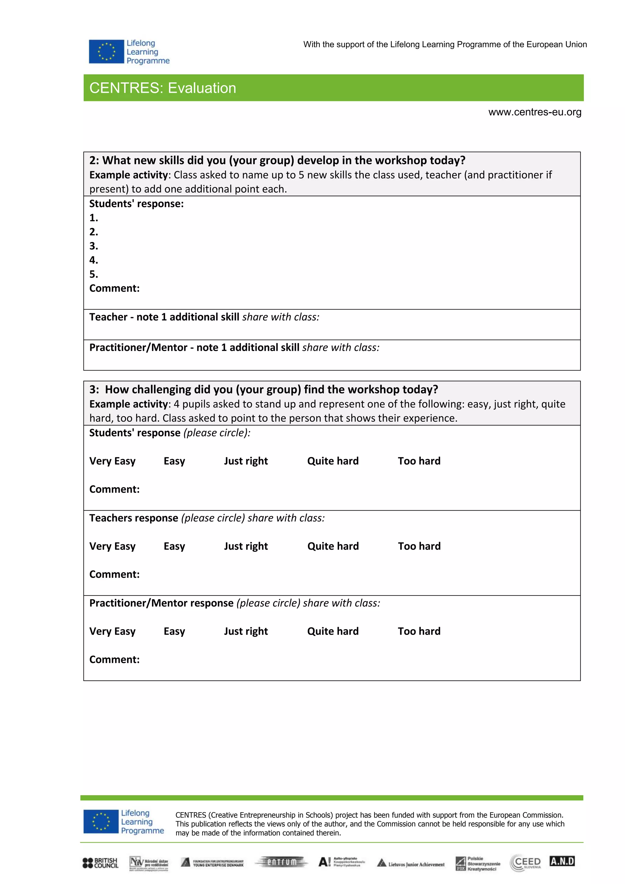 CENTRES: Evaluation
CENTRES (Creative Entrepreneurship in Schools) project has been funded with support from the European Commission.
This publication reflects the views only of the author, and the Commission cannot be held responsible for any use which
may be made of the information contained therein.
www.centres-eu.org
With the support of the Lifelong Learning Programme of the European Union
2: What new skills did you (your group) develop in the workshop today?
Example activity: Class asked to name up to 5 new skills the class used, teacher (and practitioner if
present) to add one additional point each.
Students' response:
1.
2.
3.
4.
5.
Comment:
Teacher - note 1 additional skill share with class:
Practitioner/Mentor - note 1 additional skill share with class:
3: How challenging did you (your group) find the workshop today?
Example activity: 4 pupils asked to stand up and represent one of the following: easy, just right, quite
hard, too hard. Class asked to point to the person that shows their experience.
Students' response (please circle):
Very Easy Easy Just right Quite hard Too hard
Comment:
Teachers response (please circle) share with class:
Very Easy Easy Just right Quite hard Too hard
Comment:
Practitioner/Mentor response (please circle) share with class:
Very Easy Easy Just right Quite hard Too hard
Comment:
 