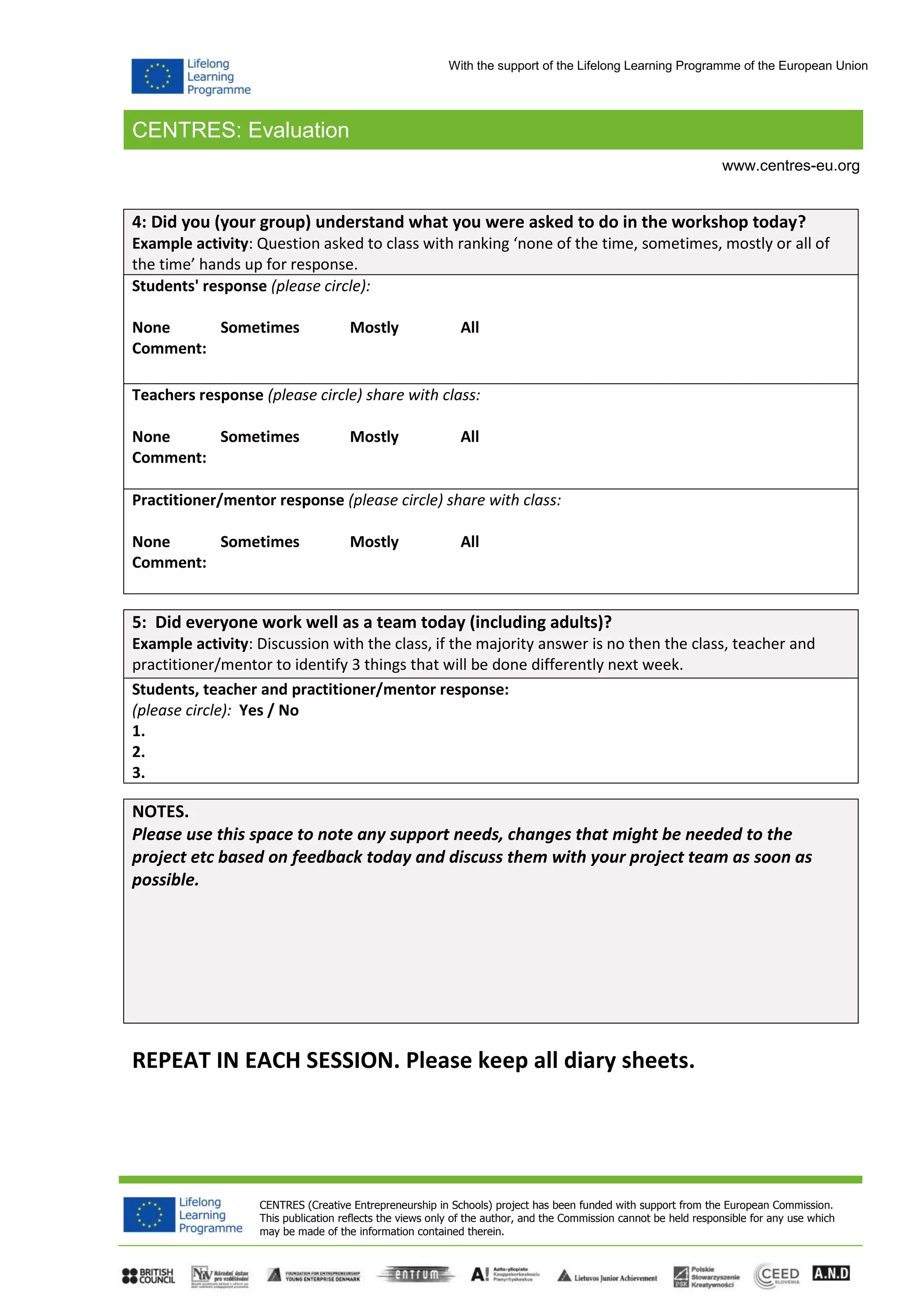 CENTRES: Evaluation
CENTRES (Creative Entrepreneurship in Schools) project has been funded with support from the European Commission.
This publication reflects the views only of the author, and the Commission cannot be held responsible for any use which
may be made of the information contained therein.
www.centres-eu.org
With the support of the Lifelong Learning Programme of the European Union
4: Did you (your group) understand what you were asked to do in the workshop today?
Example activity: Question asked to class with ranking ‘none of the time, sometimes, mostly or all of
the time’ hands up for response.
Students' response (please circle):
None Sometimes Mostly All
Comment:
Teachers response (please circle) share with class:
None Sometimes Mostly All
Comment:
Practitioner/mentor response (please circle) share with class:
None Sometimes Mostly All
Comment:
5: Did everyone work well as a team today (including adults)?
Example activity: Discussion with the class, if the majority answer is no then the class, teacher and
practitioner/mentor to identify 3 things that will be done differently next week.
Students, teacher and practitioner/mentor response:
(please circle): Yes / No
1.
2.
3.
NOTES.
Please use this space to note any support needs, changes that might be needed to the
project etc based on feedback today and discuss them with your project team as soon as
possible.
REPEAT IN EACH SESSION. Please keep all diary sheets.
 