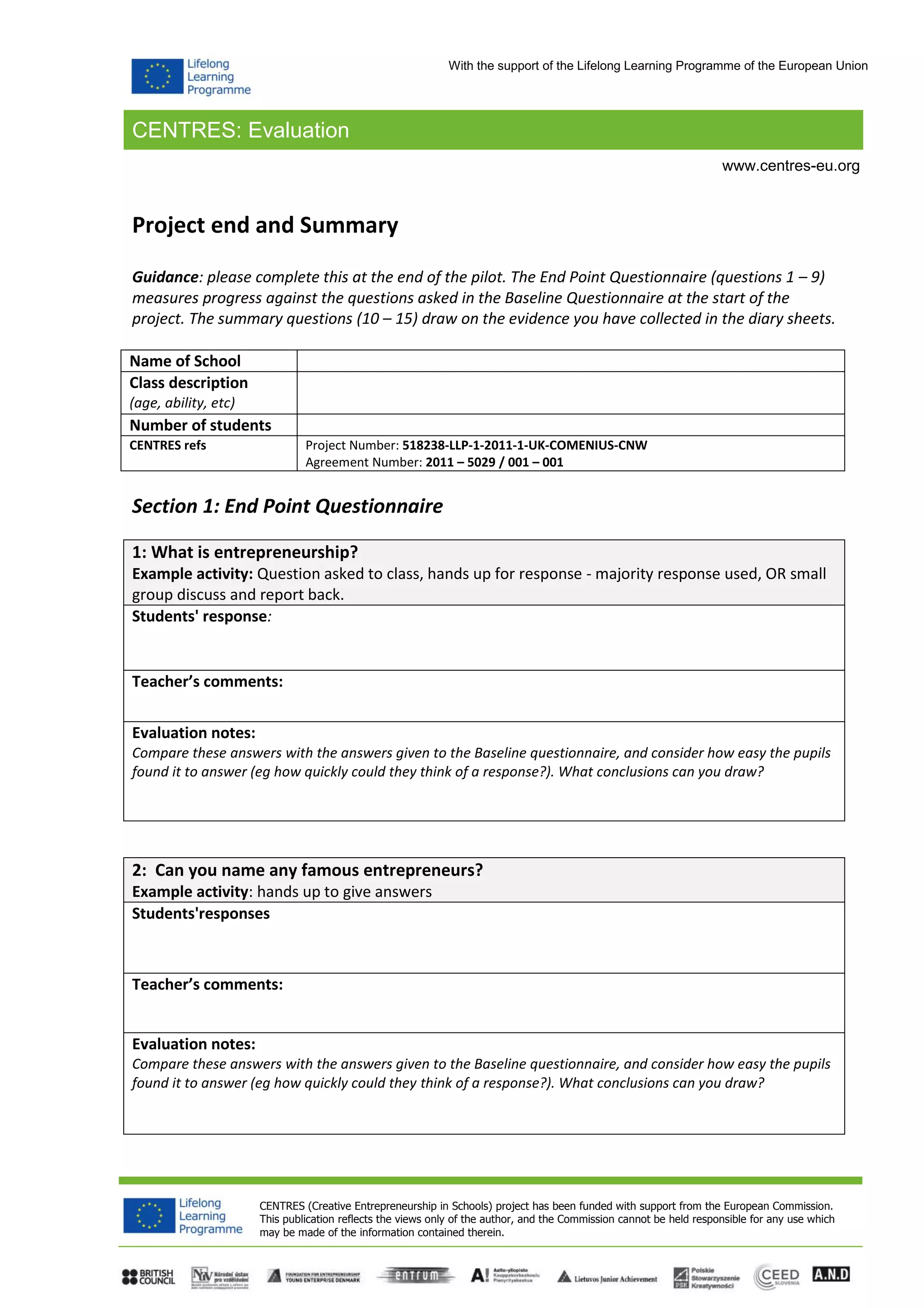 CENTRES: Evaluation
CENTRES (Creative Entrepreneurship in Schools) project has been funded with support from the European Commission.
This publication reflects the views only of the author, and the Commission cannot be held responsible for any use which
may be made of the information contained therein.
www.centres-eu.org
With the support of the Lifelong Learning Programme of the European Union
Project end and Summary
Guidance: please complete this at the end of the pilot. The End Point Questionnaire (questions 1 – 9)
measures progress against the questions asked in the Baseline Questionnaire at the start of the
project. The summary questions (10 – 15) draw on the evidence you have collected in the diary sheets.
Name of School
Class description
(age, ability, etc)
Number of students
CENTRES refs Project Number: 518238-LLP-1-2011-1-UK-COMENIUS-CNW
Agreement Number: 2011 – 5029 / 001 – 001
Section 1: End Point Questionnaire
1: What is entrepreneurship?
Example activity: Question asked to class, hands up for response - majority response used, OR small
group discuss and report back.
Students' response:
Teacher’s comments:
Evaluation notes:
Compare these answers with the answers given to the Baseline questionnaire, and consider how easy the pupils
found it to answer (eg how quickly could they think of a response?). What conclusions can you draw?
2: Can you name any famous entrepreneurs?
Example activity: hands up to give answers
Students'responses
Teacher’s comments:
Evaluation notes:
Compare these answers with the answers given to the Baseline questionnaire, and consider how easy the pupils
found it to answer (eg how quickly could they think of a response?). What conclusions can you draw?
 