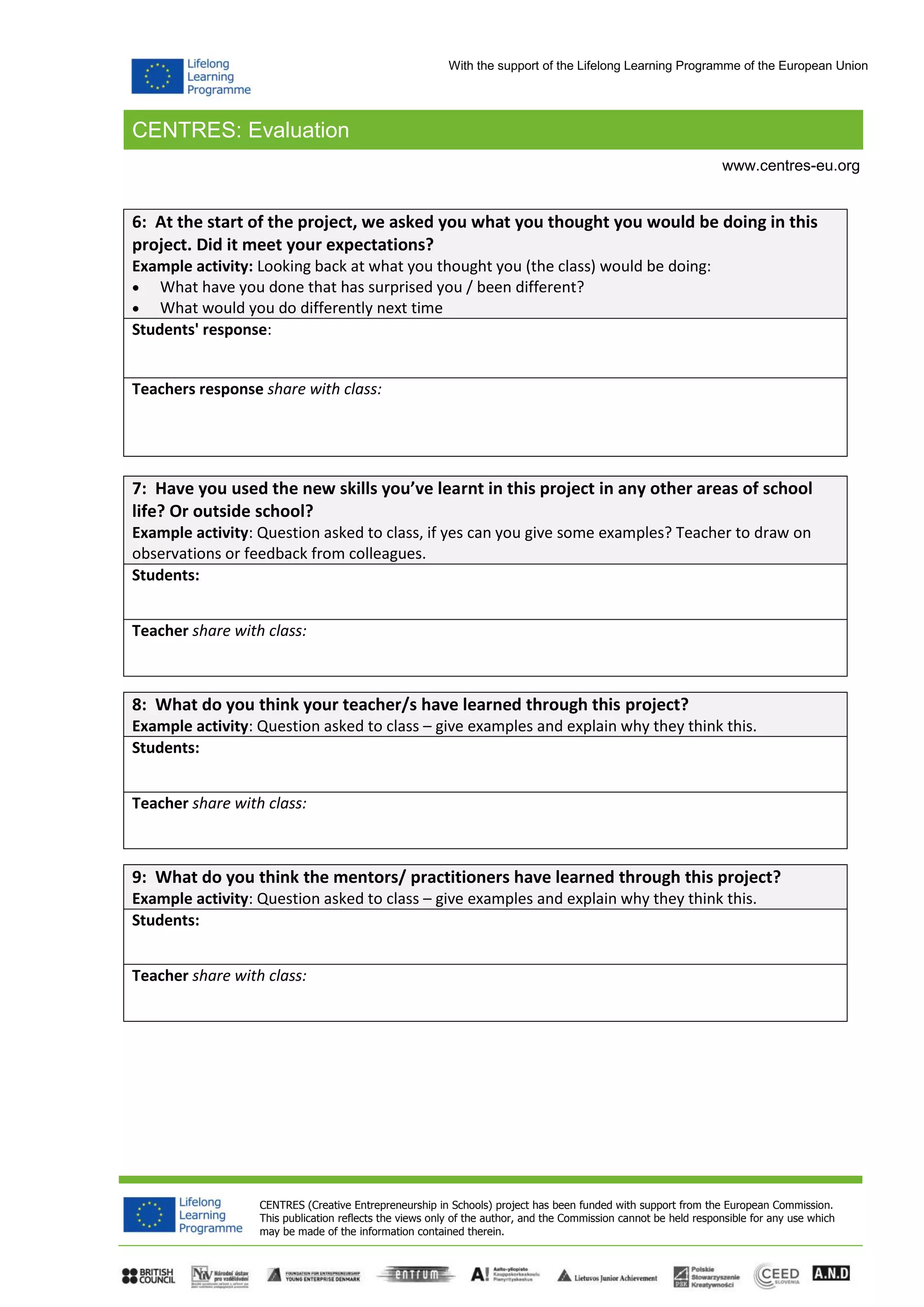 CENTRES: Evaluation
CENTRES (Creative Entrepreneurship in Schools) project has been funded with support from the European Commission.
This publication reflects the views only of the author, and the Commission cannot be held responsible for any use which
may be made of the information contained therein.
www.centres-eu.org
With the support of the Lifelong Learning Programme of the European Union
6: At the start of the project, we asked you what you thought you would be doing in this
project. Did it meet your expectations?
Example activity: Looking back at what you thought you (the class) would be doing:
 What have you done that has surprised you / been different?
 What would you do differently next time
Students' response:
Teachers response share with class:
7: Have you used the new skills you’ve learnt in this project in any other areas of school
life? Or outside school?
Example activity: Question asked to class, if yes can you give some examples? Teacher to draw on
observations or feedback from colleagues.
Students:
Teacher share with class:
8: What do you think your teacher/s have learned through this project?
Example activity: Question asked to class – give examples and explain why they think this.
Students:
Teacher share with class:
9: What do you think the mentors/ practitioners have learned through this project?
Example activity: Question asked to class – give examples and explain why they think this.
Students:
Teacher share with class:
 
