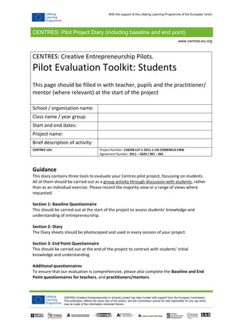 CENTRES: Pilot Project Diary (including baseline and end point)
CENTRES (Creative Entrepreneurship in Schools) project has been funded with support from the European Commission.
This publication reflects the views only of the author, and the Commission cannot be held responsible for any use which
may be made of the information contained therein.
www.centres-eu.org
With the support of the Lifelong Learning Programme of the European Union
CENTRES: Creative Entrepreneurship Pilots.
Pilot Evaluation Toolkit: Students
This page should be filled in with teacher, pupils and the practitioner/
mentor (where relevant) at the start of the project
School / organisation name:
Class name / year group:
Start and end dates:
Project name:
Brief description of activity:
CENTRES refs: Project Number: 518238-LLP-1-2011-1-UK-COMENIUS-CNW
Agreement Number: 2011 – 5029 / 001 – 001
Guidance
This diary contains three tools to evaluate your Centres pilot project, focussing on students.
All of them should be carried out as a group activity through discussion with students, rather
than as an individual exercise. Please record the majority view or a range of views where
requested.
Section 1: Baseline Questionnaire
This should be carried out at the start of the project to assess students' knowledge and
understanding of entrepreneurship.
Section 2: Diary
The Diary sheets should be photocopied and used in every session of your project.
Section 3: End Point Questionnaire
This should be carried out at the end of the project to contrast with students' initial
knowledge and understanding.
Additional questionnaires
To ensure that our evaluation is comprehensive, please also complete the Baseline and End
Point questionnaires for teachers, and practitioners/mentors.
 