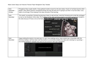Media Content Design and Production Personal Project Management Diary Template
Date:
September -
October
Throughout these couple months I have gathered market research on the best videos I found on YouTube based on other
people’s after effects tutorials and gathered things that they did well and I’m going to use them in my final video. I also
made a list of things I’ll be showing in the video and what I’ll be teaching.
Date:
November
This month I assured that I finished my planning of what to add and how I want the finished result to look like and began
to start on the thumbnail of the video. The thumbnail of the video will allow people to see what’s going to be included in
the video because it’ll have a list on the front.
Date:
December
I began editing the tutorial at my own pace so I don’t miss anything and as I have started now in December after the
Christmas holidays I will have been next few months to successfully complete the video with checking it as I go along. I
also started looking for copyright free music to use to ensure I don’t get copyrighted.
 