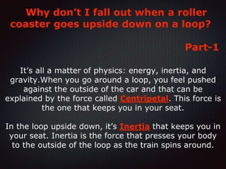 Why don’t I fall out when a roller
coaster goes upside down on a loop?
Part-1
It’s all a matter of physics: energy, inertia, and
gravity.When you go around a loop, you feel pushed
against the outside of the car and that can be
explained by the force called Centripetal. This force is
the one that keeps you in your seat.
In the loop upside down, it’s Inertia that keeps you in
your seat. Inertia is the force that presses your body
to the outside of the loop as the train spins around.
 