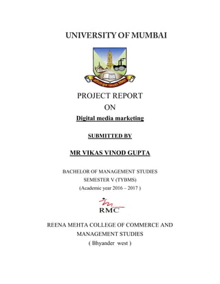PROJECT REPORT
ON
Digital media marketing
SUBMITTED BY
MR VIKAS VINOD GUPTA
BACHELOR OF MANAGEMENT STUDIES
SEMESTER V (TYBMS)
(Academic year 2016 – 2017 )
REENA MEHTA COLLEGE OF COMMERCE AND
MANAGEMENT STUDIES
( Bhyander west )
 