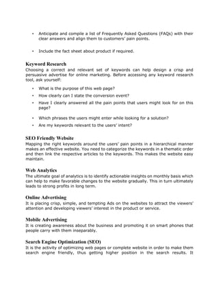 • Anticipate and compile a list of Frequently Asked Questions (FAQs) with their
clear answers and align them to customers’ pain points.
• Include the fact sheet about product if required.
Keyword Research
Choosing a correct and relevant set of keywords can help design a crisp and
persuasive advertise for online marketing. Before accessing any keyword research
tool, ask yourself:
• What is the purpose of this web page?
• How clearly can I state the conversion event?
• Have I clearly answered all the pain points that users might look for on this
page?
• Which phrases the users might enter while looking for a solution?
• Are my keywords relevant to the users’ intent?
SEO Friendly Website
Mapping the right keywords around the users’ pain points in a hierarchical manner
makes an effective website. You need to categorize the keywords in a thematic order
and then link the respective articles to the keywords. This makes the website easy
maintain.
Web Analytics
The ultimate goal of analytics is to identify actionable insights on monthly basis which
can help to make favorable changes to the website gradually. This in turn ultimately
leads to strong profits in long term.
Online Advertising
It is placing crisp, simple, and tempting Ads on the websites to attract the viewers’
attention and developing viewers’ interest in the product or service.
Mobile Advertising
It is creating awareness about the business and promoting it on smart phones that
people carry with them inseparably.
Search Engine Optimization (SEO)
It is the activity of optimizing web pages or complete website in order to make them
search engine friendly, thus getting higher position in the search results. It
 