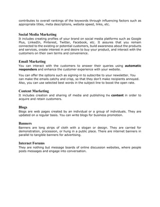 contributes to overall rankings of the keywords through influencing factors such as
appropriate titles, meta descriptions, website speed, links, etc.
Social Media Marketing
It includes creating profiles of your brand on social media platforms such as Google
Plus, LinkedIn, Pinterest, Twitter, Facebook, etc. It assures that you remain
connected to the existing or potential customers, build awareness about the products
and services, create interest in and desire to buy your product, and interact with the
customers on their own terms and convenience.
Email Marketing
You can interact with the customers to answer their queries using automatic
responders and enhance the customer experience with your website.
You can offer the options such as signing-in to subscribe to your newsletter. You
can make the emails catchy and crisp, so that they don’t make recipients annoyed.
Also, you can use selected best words in the subject line to boost the open rate.
Content Marketing
It includes creation and sharing of media and publishing the content in order to
acquire and retain customers.
Blogs
Blogs are web pages created by an individual or a group of individuals. They are
updated on a regular basis. You can write blogs for business promotion.
Banners
Banners are long strips of cloth with a slogan or design. They are carried for
demonstration, procession, or hung in a public place. There are internet banners in
parallel to tangible banners for advertising.
Internet Forums
They are nothing but message boards of online discussion websites, where people
posts messages and engage into conversation.
 