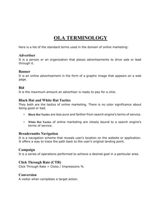 OLA TERMINOLOGY
Here is a list of the standard terms used in the domain of online marketing:
Advertiser
It is a person or an organization that places advertisements to drive sale or lead
through it.
Banner
It is an online advertisement in the form of a graphic image that appears on a web
page.
Bid
It is the maximum amount an advertiser is ready to pay for a click.
Black Hat and White Hat Tactics
They both are the tactics of online marketing. There is no color significance about
being good or bad.
• Black Hat Tactics are less pure and farther from search engine’s terms of service.
• White Hat Tactics of online marketing are closely bound to a search engine’s
terms of service.
Breadcrumbs Navigation
It is a navigation scheme that reveals user’s location on the website or application.
It offers a way to trace the path back to the user’s original landing point.
Campaign
It is a series of operations performed to achieve a desired goal in a particular area.
Click Through Rate (CTR)
Click Through Rate = Clicks / Impressions %
Conversion
A visitor when completes a target action.
 