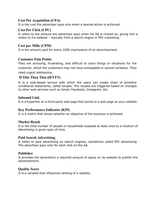 Cost Per Acquisition (CPA)
It is the cost the advertiser pays only when a desired action is achieved.
Cost Per Click (CPC)
It refers to the amount the advertiser pays when his Ad is clicked on, giving him a
visitor to his website – typically from a search engine in PPC marketing.
Cost per Mille (CPM)
It is the amount paid for every 1000 impressions of an advertisement.
Customer Pain Points
They are annoying, frustrating, and difficult to solve things or situations for the
customer, which the customers may not have anticipated or cannot verbalize. They
need urgent addressing.
If This Then That (IFTTT)
It is a web-based service with which the users can create chain of primitive
conditional statements, called recipes. The recipes are triggered based on changes
to other web services such as Gmail, Facebook, Instagram, etc.
Inbound Link
It is a hyperlink on a third-party web page that points to a web page on your website.
Key Performance Indicator (KPI)
It is a metric that shows whether an objective of the business is achieved.
Market Reach
It is the total number of people or households exposed at least once to a medium of
Advertising in given span of time.
Paid Search Advertising
It refers to paid advertising on search engines, sometimes called PPC advertising.
The advertiser pays only for each click on the Ad.
Publisher
It provides the advertisers a required amount of space on its website to publish the
advertisement.
Quality Score
It is a variable that influences ranking of a website.
 