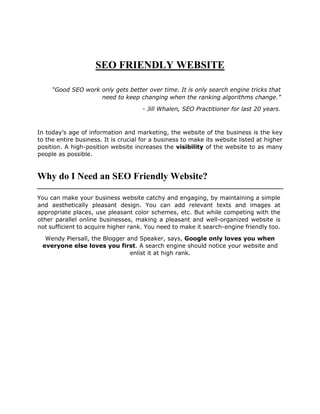 SEO FRIENDLY WEBSITE
“Good SEO work only gets better over time. It is only search engine tricks that
need to keep changing when the ranking algorithms change.”
- Jill Whalen, SEO Practitioner for last 20 years.
In today’s age of information and marketing, the website of the business is the key
to the entire business. It is crucial for a business to make its website listed at higher
position. A high-position website increases the visibility of the website to as many
people as possible.
Why do I Need an SEO Friendly Website?
You can make your business website catchy and engaging, by maintaining a simple
and aesthetically pleasant design. You can add relevant texts and images at
appropriate places, use pleasant color schemes, etc. But while competing with the
other parallel online businesses, making a pleasant and well-organized website is
not sufficient to acquire higher rank. You need to make it search-engine friendly too.
Wendy Piersall, the Blogger and Speaker, says, Google only loves you when
everyone else loves you first. A search engine should notice your website and
enlist it at high rank.
 