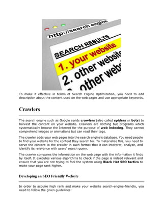 To make it effective in terms of Search Engine Optimization, you need to add
description about the content used on the web pages and use appropriate keywords.
Crawlers
The search engine such as Google sends crawlers (also called spiders or bots) to
harvest the content on your website. Crawlers are nothing but programs which
systematically browse the Internet for the purpose of web indexing. They cannot
comprehend images or animations but can read their tags.
The crawler adds your web pages into the search engine’s database. You need people
to find your website for the content they search for. To materialize this, you need to
serve the content to the crawler in such format that it can interpret, analyze, and
identify its relevance with users’ search query.
The crawler compares the information on the web page with the information it finds
by itself. It executes various algorithms to check if the page is indeed relevant and
ensure that you are not trying to fool the system using Black Hat SEO tactics to
make your page rank higher.
Developing an SEO Friendly Website
In order to acquire high rank and make your website search-engine-friendly, you
need to follow the given guidelines:
 