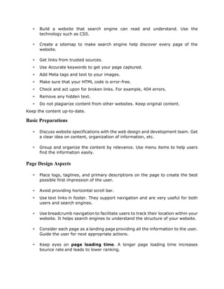 • Build a website that search engine can read and understand. Use the
technology such as CSS.
• Create a sitemap to make search engine help discover every page of the
website.
• Get links from trusted sources.
• Use Accurate keywords to get your page captured.
• Add Meta tags and text to your images.
• Make sure that your HTML code is error-free.
• Check and act upon for broken links. For example, 404 errors.
• Remove any hidden text.
• Do not plagiarize content from other websites. Keep original content.
Keep the content up-to-date.
Basic Preparations
• Discuss website specifications with the web design and development team. Get
a clear idea on content, organization of information, etc.
• Group and organize the content by relevance. Use menu items to help users
find the information easily.
Page Design Aspects
• Place logo, taglines, and primary descriptions on the page to create the best
possible first impression of the user.
• Avoid providing horizontal scroll bar.
• Use text links in footer. They support navigation and are very useful for both
users and search engines.
• Use breadcrumb navigation to facilitate users to track their location within your
website. It helps search engines to understand the structure of your website.
• Consider each page as a landing page providing all the information to the user.
Guide the user for next appropriate actions.
• Keep eyes on page loading time. A longer page loading time increases
bounce rate and leads to lower ranking.
 